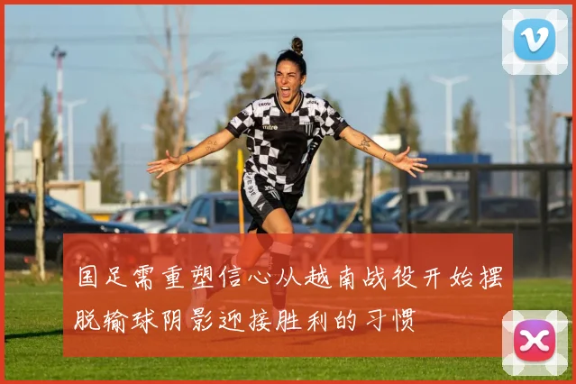 国足需重塑信心从越南战役开始摆脱输球阴影迎接胜利的习惯