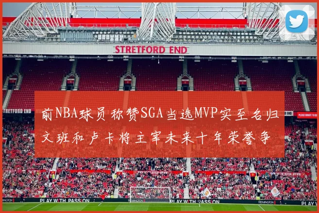 前NBA球员称赞SGA当选MVP实至名归文班和卢卡将主宰未来十年荣誉争夺