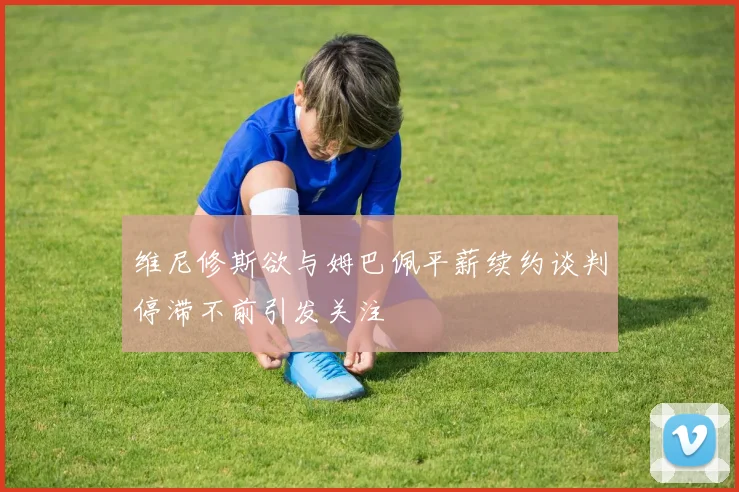 维尼修斯欲与姆巴佩平薪续约谈判停滞不前引发关注