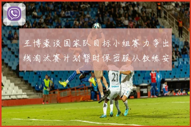 王博豪谈国家队目标小组赛力争出线淘汰赛计划暂时保密服从教练安排