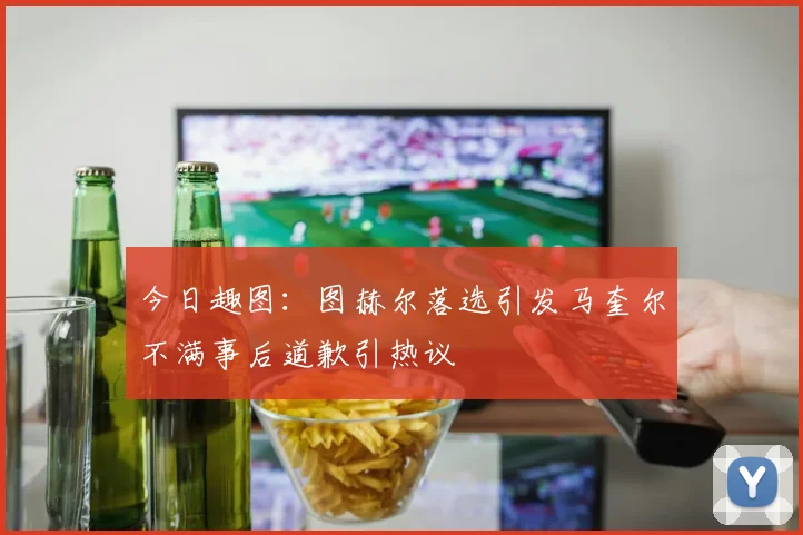 今日趣图：图赫尔落选引发马奎尔不满事后道歉引热议