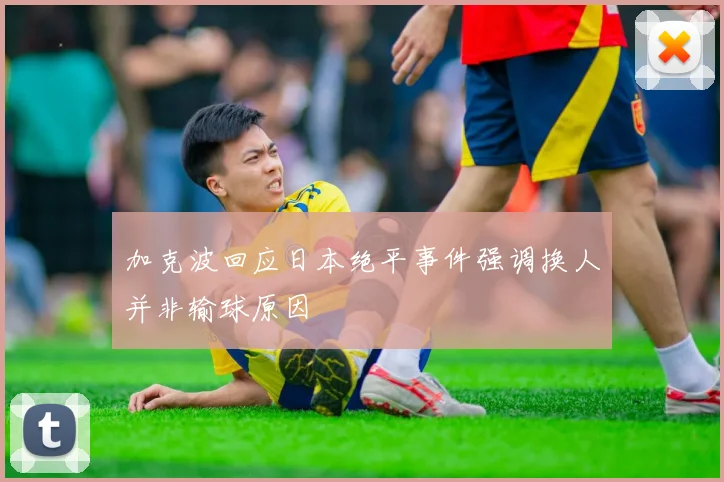 加克波回应日本绝平事件强调换人并非输球原因