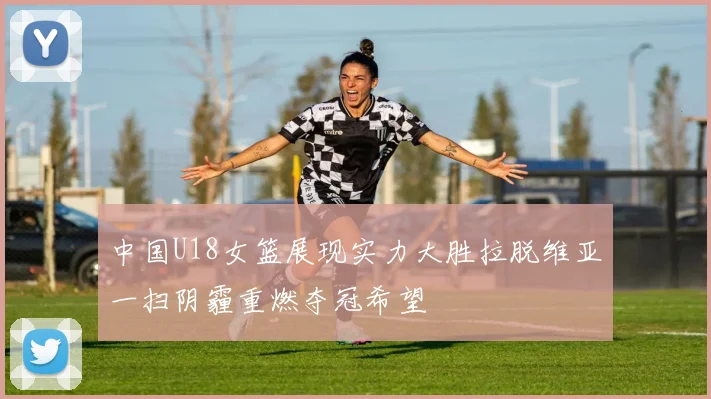 中国U18女篮展现实力大胜拉脱维亚一扫阴霾重燃夺冠希望