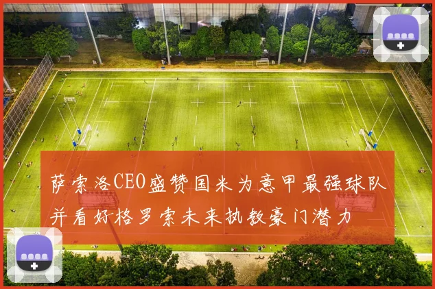 萨索洛CEO盛赞国米为意甲最强球队并看好格罗索未来执教豪门潜力