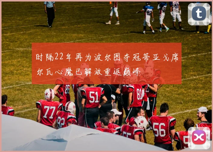 时隔22年再为波尔图夺冠蒂亚戈席尔瓦心魔已解放重返巅峰