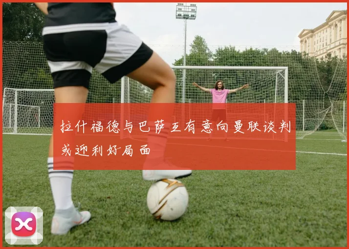 拉什福德与巴萨互有意向曼联谈判或迎利好局面