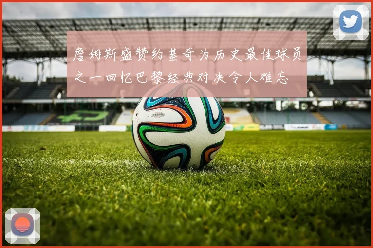 詹姆斯盛赞约基奇为历史最佳球员之一回忆巴黎经典对决令人难忘
