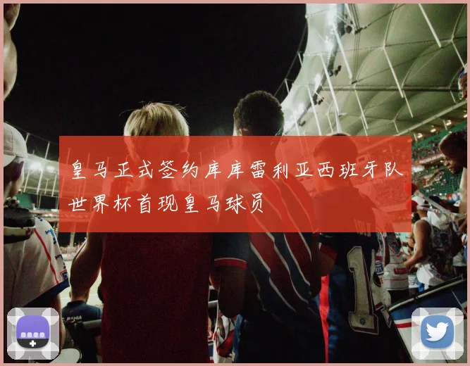 皇马正式签约库库雷利亚西班牙队世界杯首现皇马球员