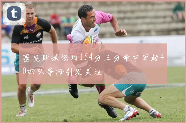 塞克斯顿场均154分三分命中率超40四队争抢引发关注