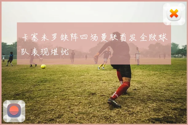 卡塞米罗缺阵四场曼联首发全败球队表现堪忧