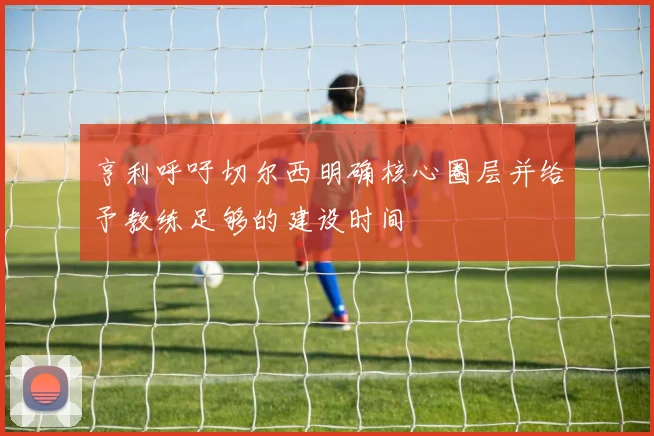 亨利呼吁切尔西明确核心圈层并给予教练足够的建设时间