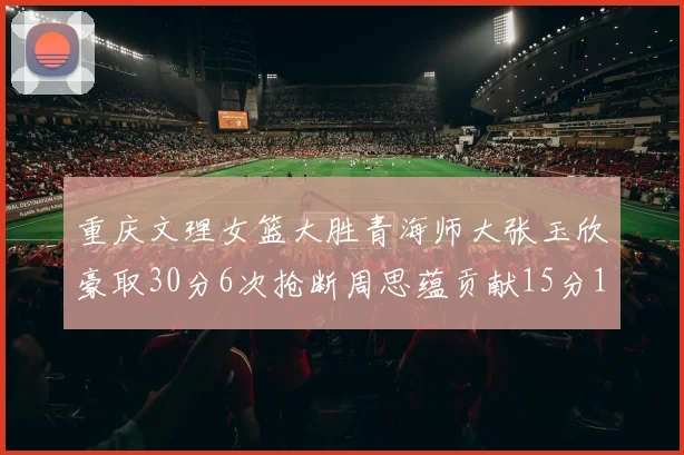 重庆文理女篮大胜青海师大张玉欣豪取30分6次抢断周思蕴贡献15分14篮板10助攻