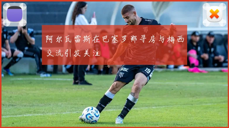 阿尔瓦雷斯在巴塞罗那寻房与梅西交流引发关注