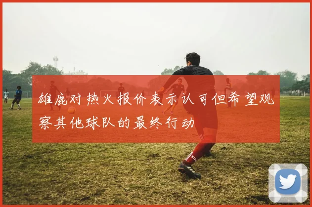 雄鹿对热火报价表示认可但希望观察其他球队的最终行动