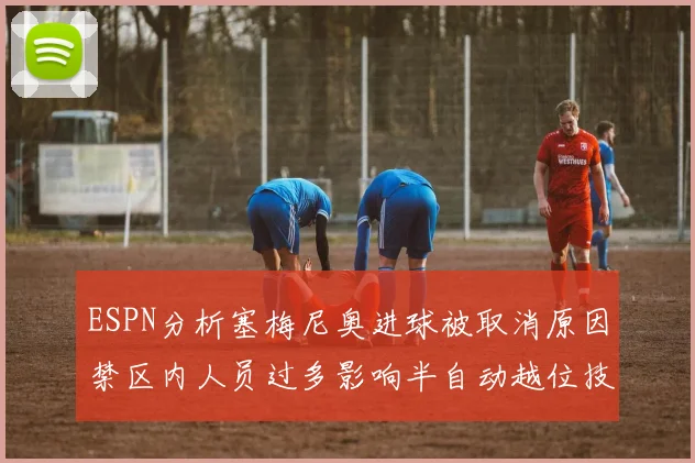 ESPN分析塞梅尼奥进球被取消原因禁区内人员过多影响半自动越位技术使用