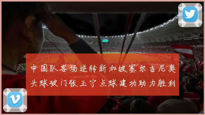 中国队客场逆转新加坡塞尔吉尼奥头球破门张玉宁点球建功助力胜利