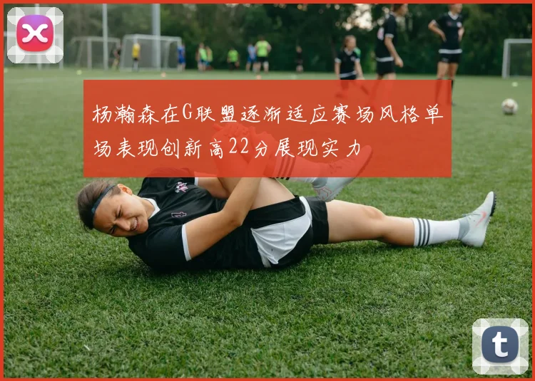 杨瀚森在G联盟逐渐适应赛场风格单场表现创新高22分展现实力