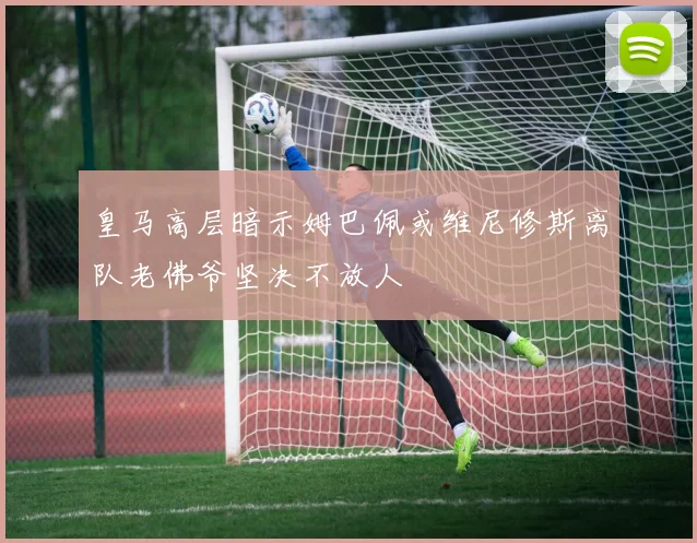 皇马高层暗示姆巴佩或维尼修斯离队老佛爷坚决不放人