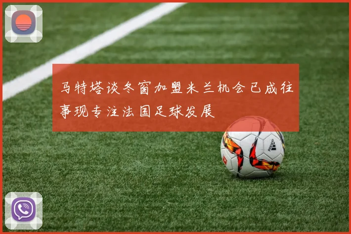 马特塔谈冬窗加盟米兰机会已成往事现专注法国足球发展