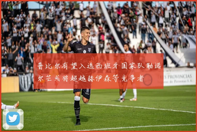 普比尔有望入选西班牙国家队勒诺尔芒或将超越赫伊森等竞争者
