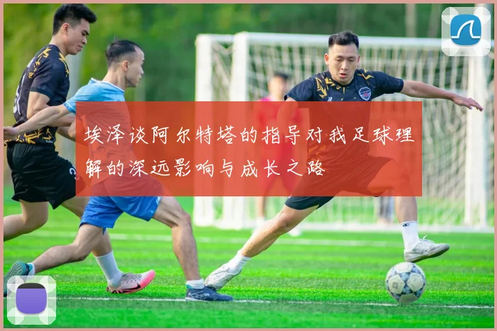 埃泽谈阿尔特塔的指导对我足球理解的深远影响与成长之路