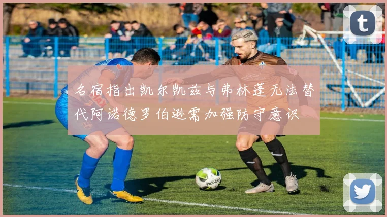 名宿指出凯尔凯兹与弗林蓬无法替代阿诺德罗伯逊需加强防守意识