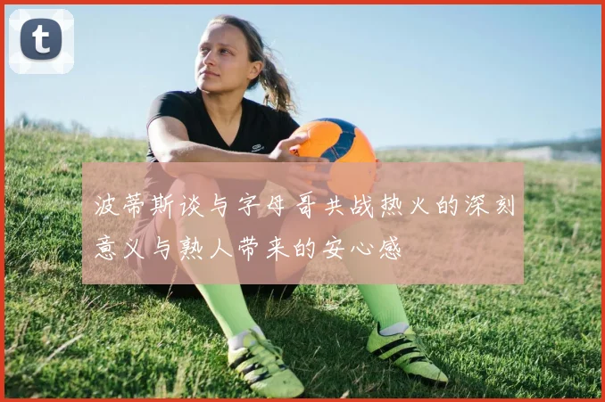 波蒂斯谈与字母哥共战热火的深刻意义与熟人带来的安心感
