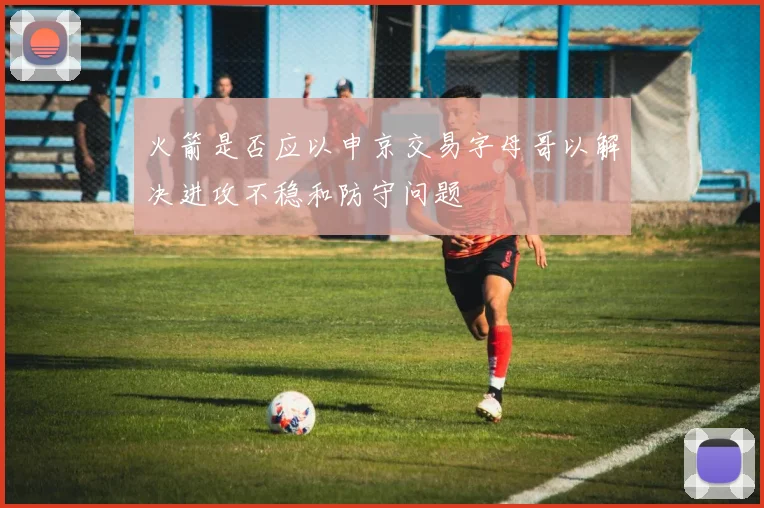 火箭是否应以申京交易字母哥以解决进攻不稳和防守问题