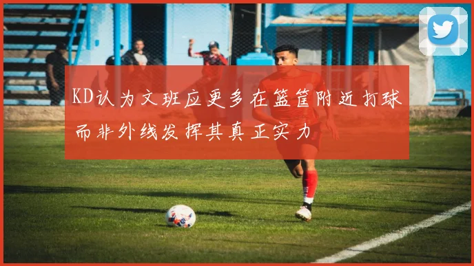 KD认为文班应更多在篮筐附近打球而非外线发挥其真正实力