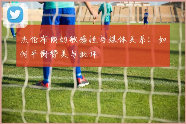 杰伦布朗的敏感性与媒体关系：如何平衡赞美与批评