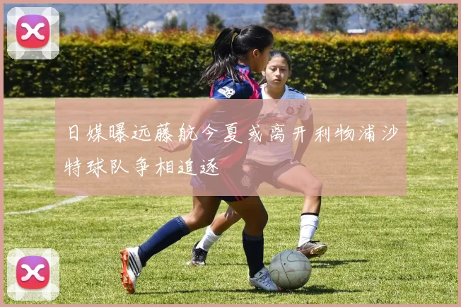 日媒曝远藤航今夏或离开利物浦沙特球队争相追逐