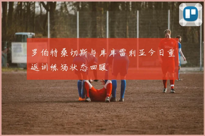 罗伯特桑切斯与库库雷利亚今日重返训练场状态回暖