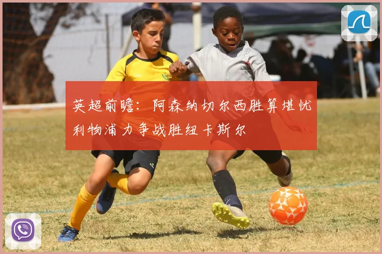 英超前瞻：阿森纳切尔西胜算堪忧利物浦力争战胜纽卡斯尔