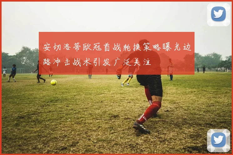 安切洛蒂欧冠首战轮换策略曝光边路冲击战术引发广泛关注