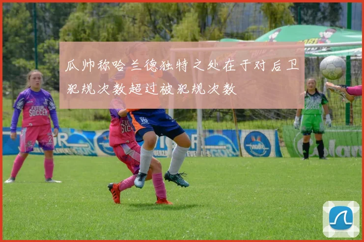 瓜帅称哈兰德独特之处在于对后卫犯规次数超过被犯规次数